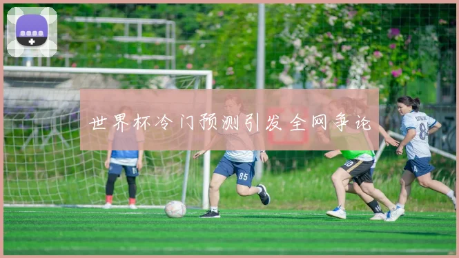 世界杯冷门预测引发全网争论